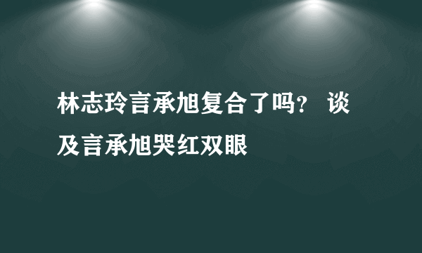 林志玲言承旭复合了吗？ 谈及言承旭哭红双眼