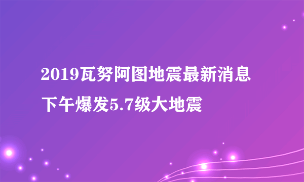 2019瓦努阿图地震最新消息 下午爆发5.7级大地震