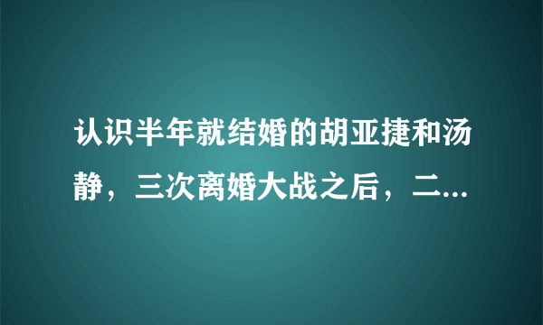 认识半年就结婚的胡亚捷和汤静，三次离婚大战之后，二人现状如何？