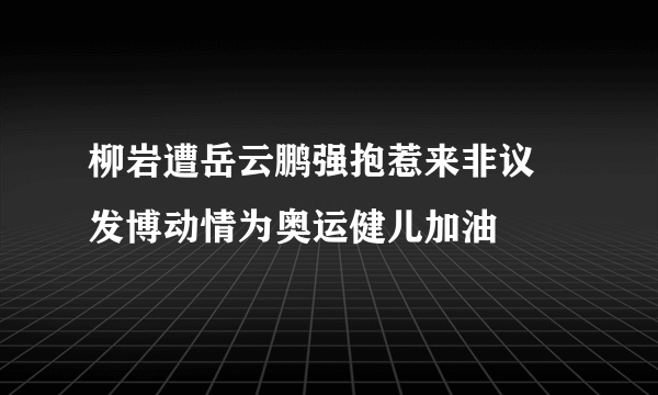 柳岩遭岳云鹏强抱惹来非议 发博动情为奥运健儿加油