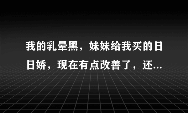 我的乳晕黑，妹妹给我买的日日娇，现在有点改善了，还...