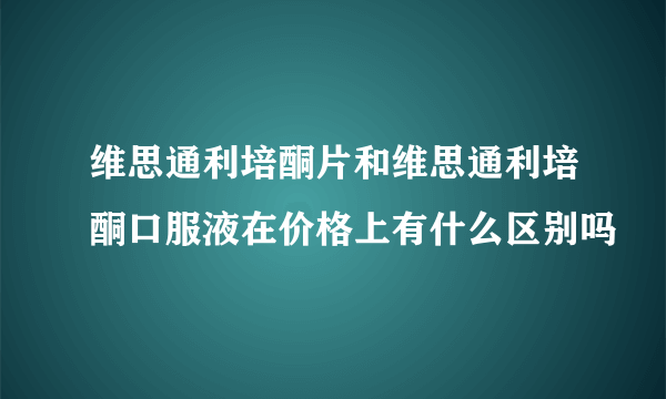 维思通利培酮片和维思通利培酮口服液在价格上有什么区别吗