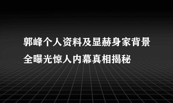 郭峰个人资料及显赫身家背景全曝光惊人内幕真相揭秘