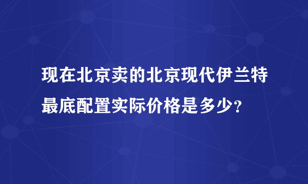 现在北京卖的北京现代伊兰特最底配置实际价格是多少？