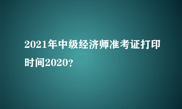 2021年中级经济师准考证打印时间2020？