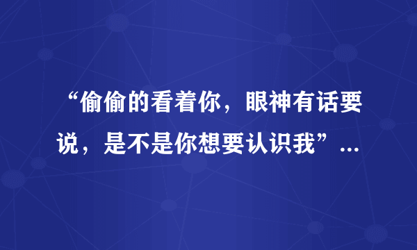 “偷偷的看着你，眼神有话要说，是不是你想要认识我”！谁知道这首歌歌名是什么？？？