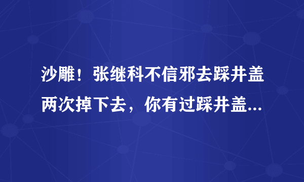 沙雕！张继科不信邪去踩井盖两次掉下去，你有过踩井盖的经历吗？