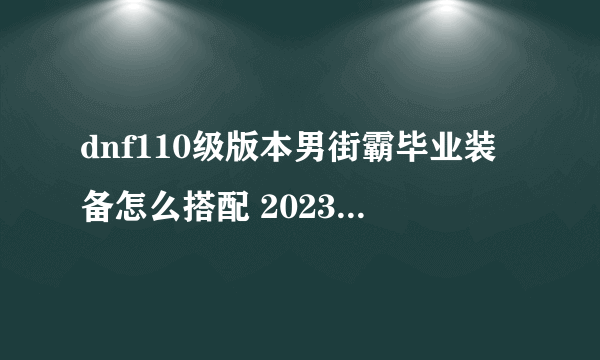 dnf110级版本男街霸毕业装备怎么搭配 2023男街霸毕业装备搭配指南