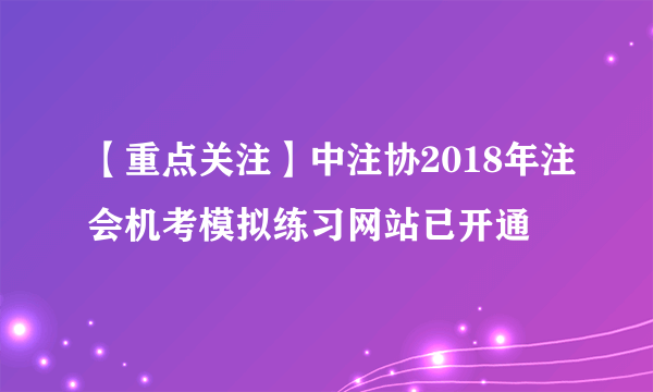 【重点关注】中注协2018年注会机考模拟练习网站已开通