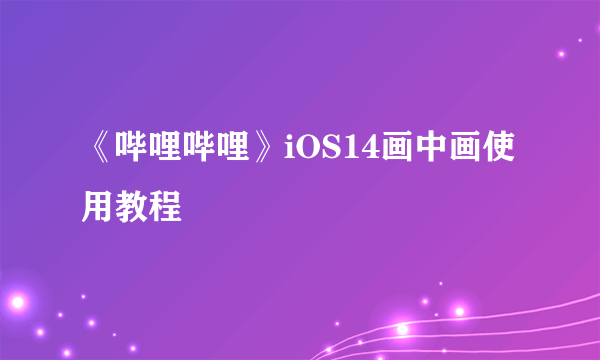 《哔哩哔哩》iOS14画中画使用教程