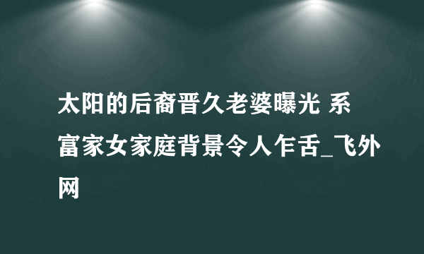 太阳的后裔晋久老婆曝光 系富家女家庭背景令人乍舌_飞外网