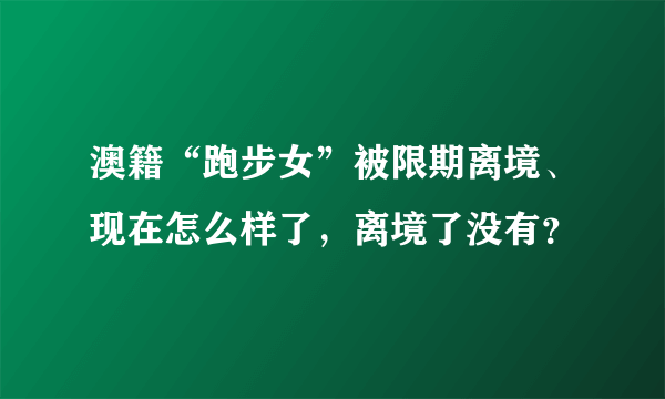 澳籍“跑步女”被限期离境、现在怎么样了，离境了没有？