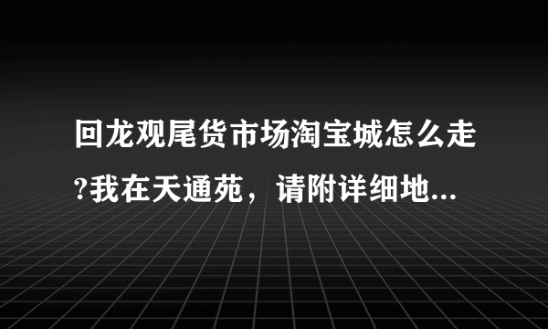 回龙观尾货市场淘宝城怎么走?我在天通苑，请附详细地址和路线，谢谢