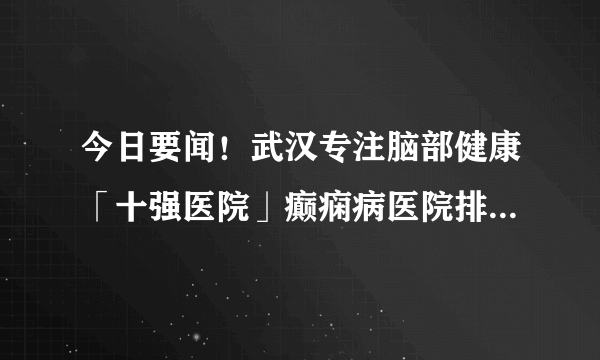 今日要闻！武汉专注脑部健康「十强医院」癫痫病医院排名公开！