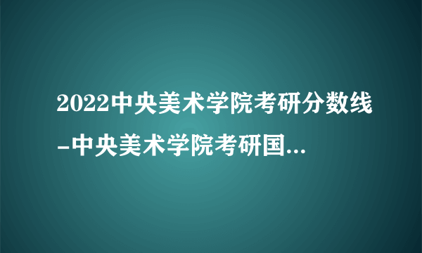 2022中央美术学院考研分数线-中央美术学院考研国家分数线是多少