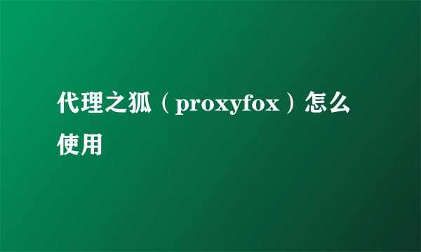 代理之狐（proxyfox）怎么使用