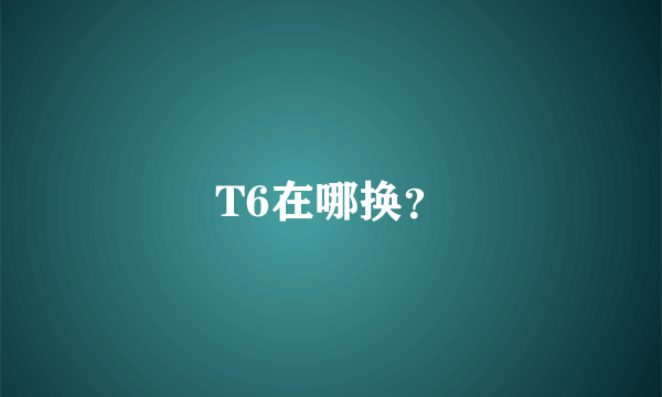 T6在哪换？