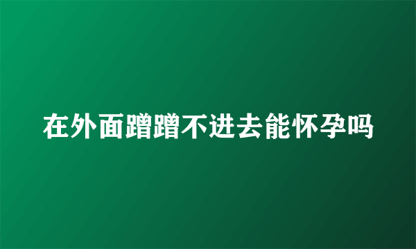 在外面蹭蹭不进去能怀孕吗