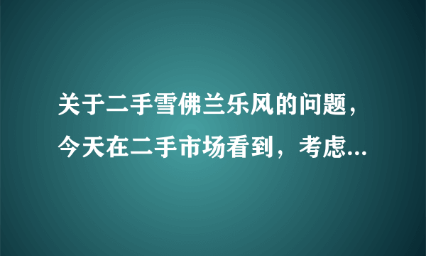 关于二手雪佛兰乐风的问题，今天在二手市场看到，考虑买，请买过二手车或者有用过这个车型的朋友给点意见，