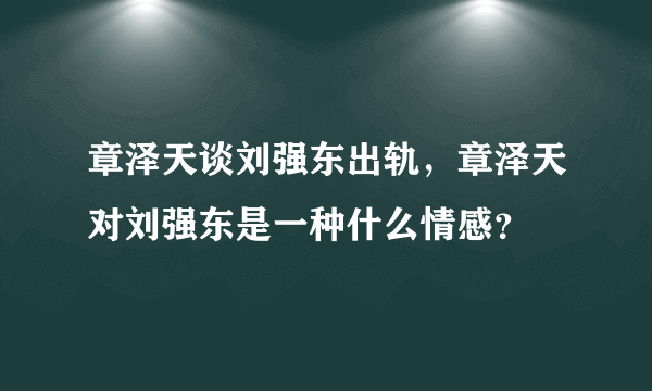 章泽天谈刘强东出轨，章泽天对刘强东是一种什么情感？