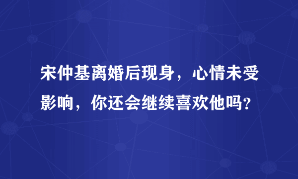 宋仲基离婚后现身，心情未受影响，你还会继续喜欢他吗？