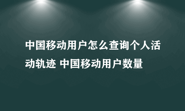 中国移动用户怎么查询个人活动轨迹 中国移动用户数量