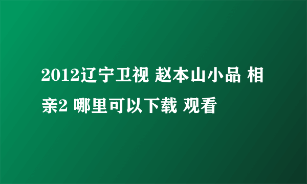 2012辽宁卫视 赵本山小品 相亲2 哪里可以下载 观看