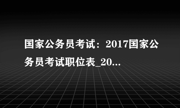 国家公务员考试：2017国家公务员考试职位表_2017国考职位表下载地址