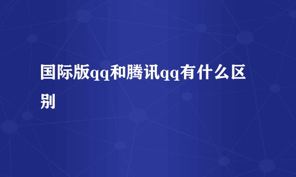 国际版qq和腾讯qq有什么区别