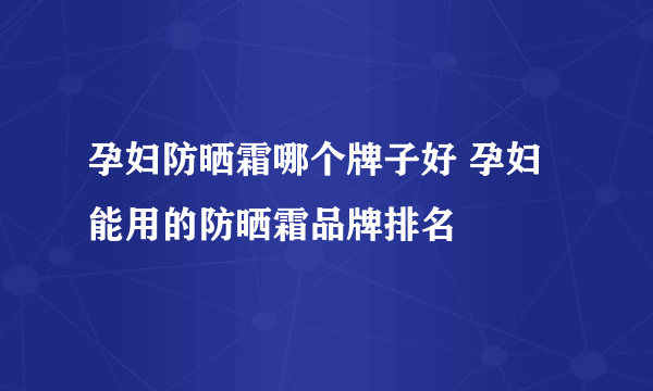 孕妇防晒霜哪个牌子好 孕妇能用的防晒霜品牌排名