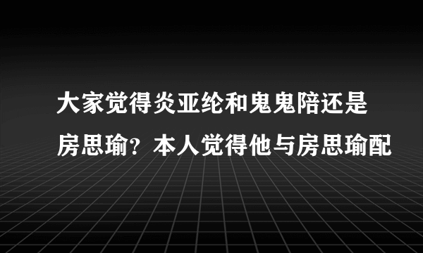 大家觉得炎亚纶和鬼鬼陪还是房思瑜？本人觉得他与房思瑜配