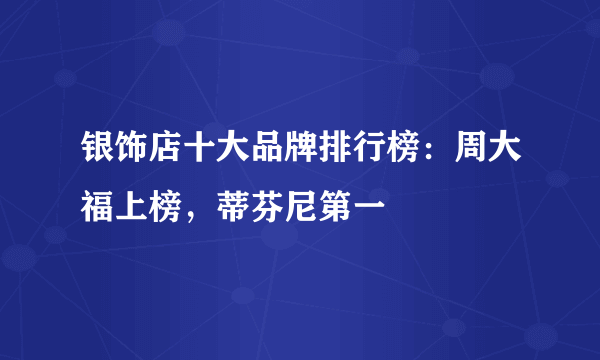 银饰店十大品牌排行榜：周大福上榜，蒂芬尼第一