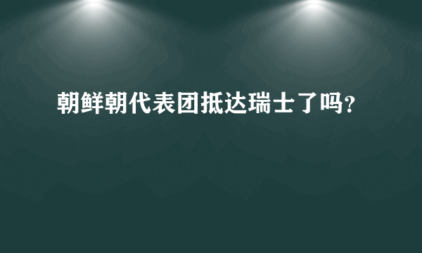 朝鲜朝代表团抵达瑞士了吗？