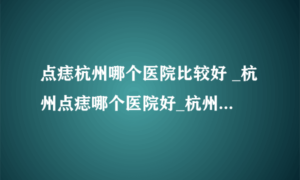 点痣杭州哪个医院比较好 _杭州点痣哪个医院好_杭州肤康皮肤病医院  