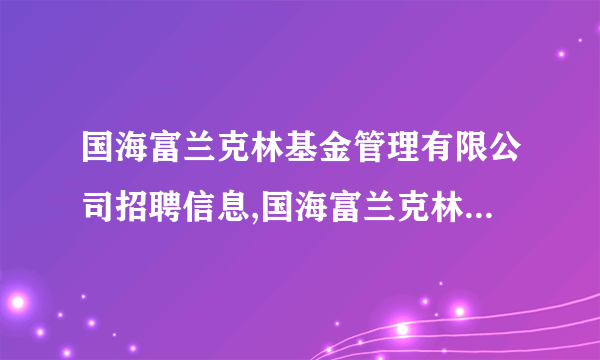 国海富兰克林基金管理有限公司招聘信息,国海富兰克林基金管理有限公司怎么样？