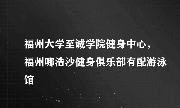 福州大学至诚学院健身中心，福州哪浩沙健身俱乐部有配游泳馆