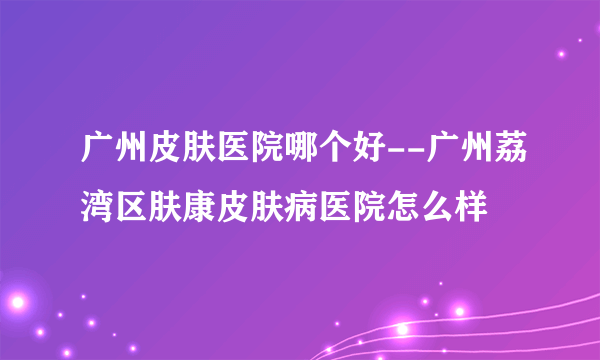 广州皮肤医院哪个好--广州荔湾区肤康皮肤病医院怎么样