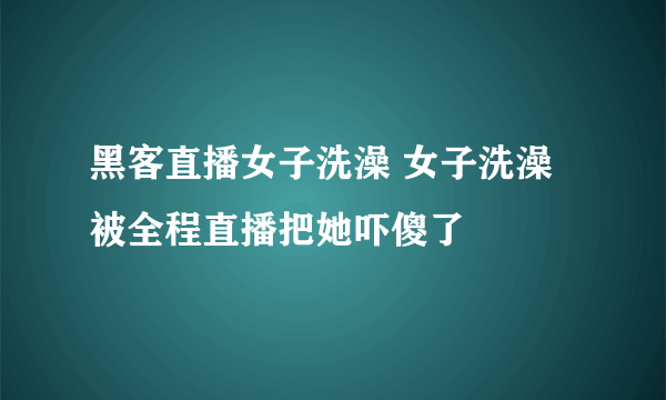 黑客直播女子洗澡 女子洗澡被全程直播把她吓傻了