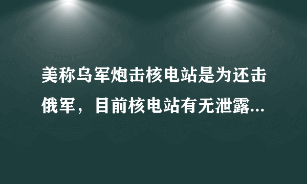 美称乌军炮击核电站是为还击俄军，目前核电站有无泄露？辐射是否正常？