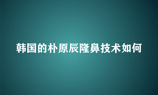 韩国的朴原辰隆鼻技术如何