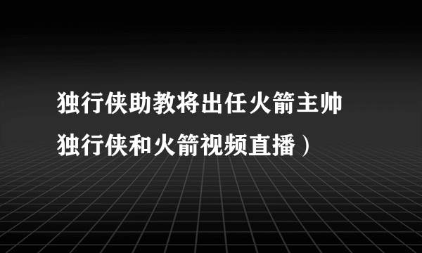 独行侠助教将出任火箭主帅 独行侠和火箭视频直播）