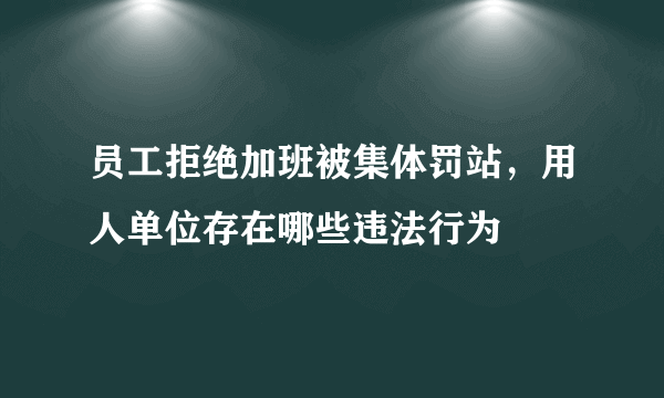 员工拒绝加班被集体罚站，用人单位存在哪些违法行为