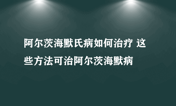 阿尔茨海默氏病如何治疗 这些方法可治阿尔茨海默病