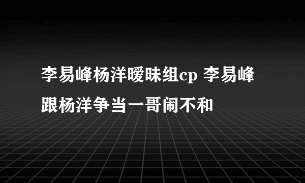 李易峰杨洋暧昧组cp 李易峰跟杨洋争当一哥闹不和