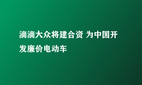 滴滴大众将建合资 为中国开发廉价电动车