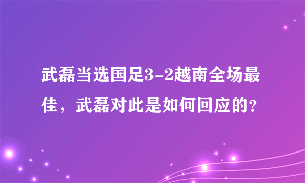 武磊当选国足3-2越南全场最佳，武磊对此是如何回应的？