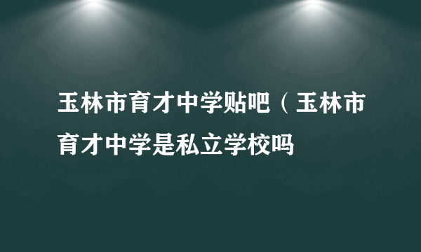 玉林市育才中学贴吧（玉林市育才中学是私立学校吗