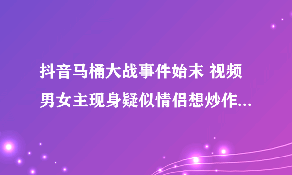 抖音马桶大战事件始末 视频男女主现身疑似情侣想炒作_飞外网