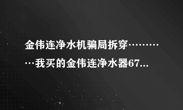 金伟连净水机骗局拆穿…………我买的金伟连净水器6700元，才用一年都不能用了，现在一点效果都没有了