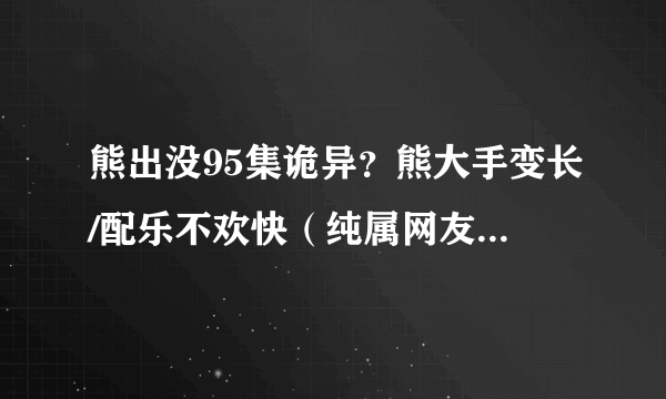 熊出没95集诡异？熊大手变长/配乐不欢快（纯属网友闲的无聊）